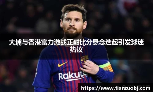 大埔与香港富力激战正酣比分悬念迭起引发球迷热议